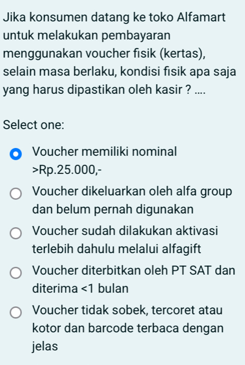 Jika konsumen datang ke toko Alfamart
untuk melakukan pembayaran
menggunakan voucher fisik (kertas),
selain masa berlaku, kondisi fısik apa saja
yang harus dipastikan oleh kasir ? ....
Select one:
Voucher memiliki nominal
> Rp.25.000,-
Voucher dikeluarkan oleh alfa group
dan belum pernah digunakan
Voucher sudah dilakukan aktivasi
terlebih dahulu melalui alfagift
Voucher diterbitkan oleh PT SAT dan
diterima ∠ 1 bulan
Voucher tidak sobek, tercoret atau
kotor dan barcode terbaca dengan
jelas