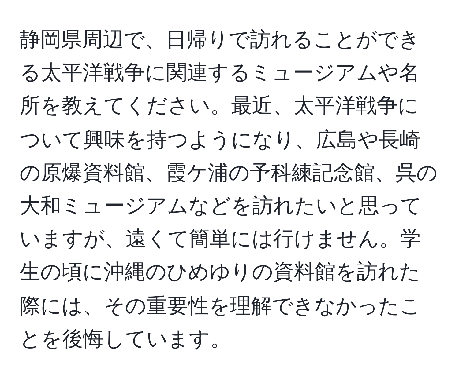 静岡県周辺で、日帰りで訪れることができる太平洋戦争に関連するミュージアムや名所を教えてください。最近、太平洋戦争について興味を持つようになり、広島や長崎の原爆資料館、霞ケ浦の予科練記念館、呉の大和ミュージアムなどを訪れたいと思っていますが、遠くて簡単には行けません。学生の頃に沖縄のひめゆりの資料館を訪れた際には、その重要性を理解できなかったことを後悔しています。