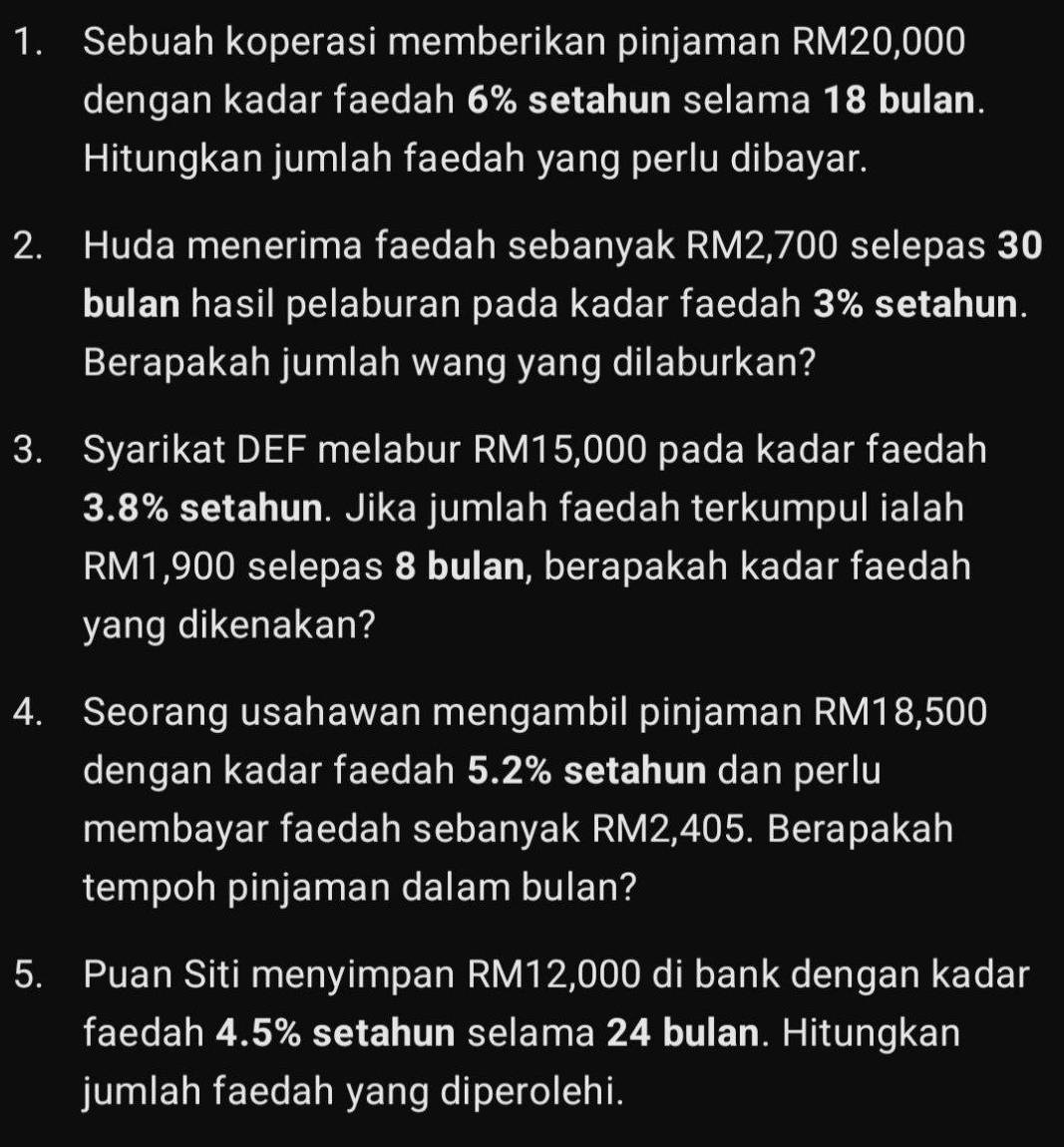 Sebuah koperasi memberikan pinjaman RM20,000
dengan kadar faedah 6% setahun selama 18 bulan. 
Hitungkan jumlah faedah yang perlu dibayar. 
2. Huda menerima faedah sebanyak RM2,700 selepas 30
bulan hasil pelaburan pada kadar faedah 3% setahun. 
Berapakah jumlah wang yang dilaburkan? 
3. Syarikat DEF melabur RM15,000 pada kadar faedah
3.8% setahun. Jika jumlah faedah terkumpul ialah
RM1,900 selepas 8 bulan, berapakah kadar faedah 
yang dikenakan? 
4. Seorang usahawan mengambil pinjaman RM18,500
dengan kadar faedah 5.2% setahun dan perlu 
membayar faedah sebanyak RM2,405. Berapakah 
tempoh pinjaman dalam bulan? 
5. Puan Siti menyimpan RM12,000 di bank dengan kadar 
faedah 4.5% setahun selama 24 bulan. Hitungkan 
jumlah faedah yang diperolehi.