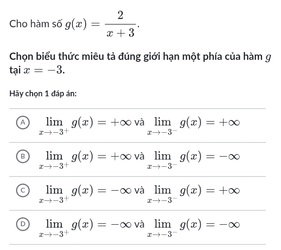 Cho hàm số g(x)= 2/x+3 . 
Chọn biểu thức miêu tả đúng giới hạn một phía của hàm g
taix=-3. 
Hy chọn 1 đáp án:
A limlimits _xto -3^+g(x)=+∈fty và limlimits _xto -3^-g(x)=+∈fty
B limlimits _xto -3^+g(x)=+∈fty và limlimits _xto -3^-g(x)=-∈fty
limlimits _xto -3^+g(x)=-∈fty và limlimits _xto -3^-g(x)=+∈fty
D limlimits _xto -3^+g(x)=-∈fty và limlimits _xto -3^-g(x)=-∈fty