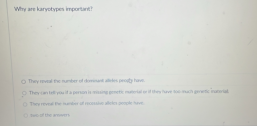 Why are karyotypes important?
They reveal the number of dominant alleles peope have.
They can tell you if a person is missing genetic material or if they have too much genetic material.
They reveal the number of recessive alleles people have.
two of the answers