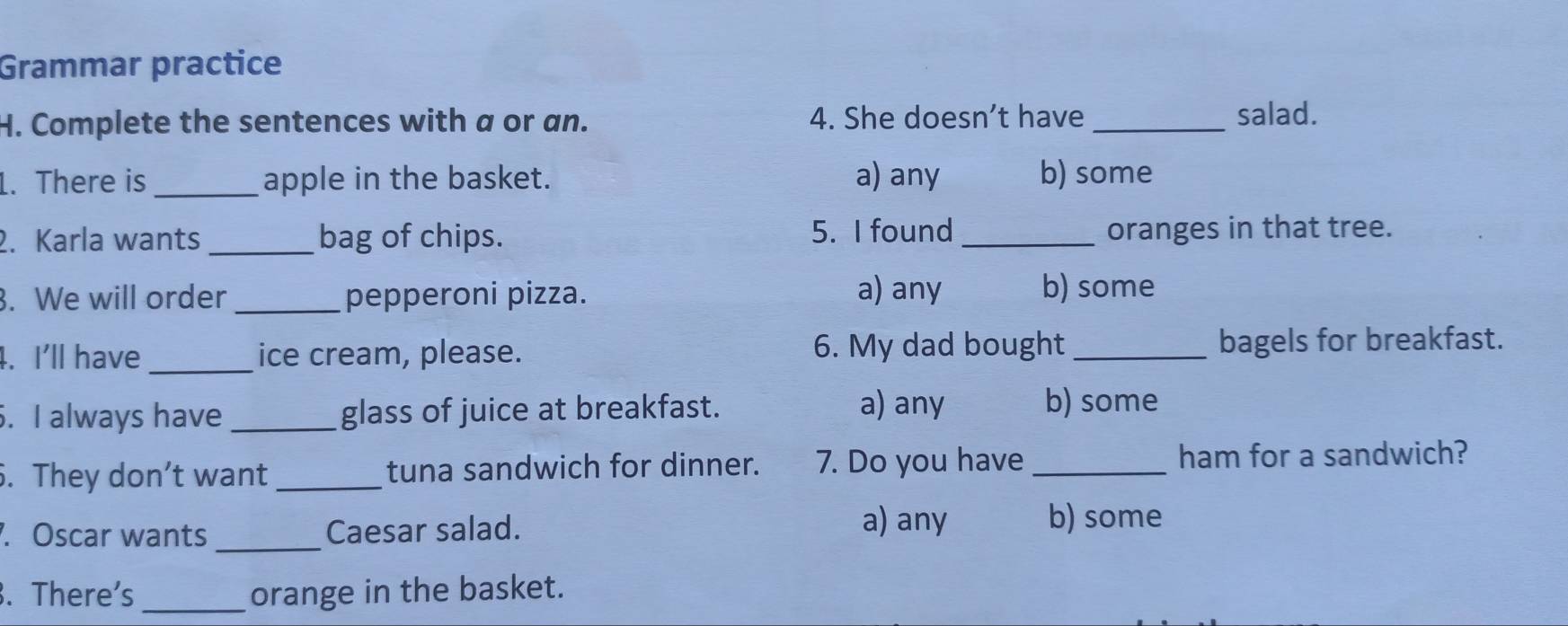 Grammar practice
H. Complete the sentences with a or an. 4. She doesn’t have _salad.
1. There is _apple in the basket. a) any b) some
2. Karla wants _bag of chips. 5. I found _oranges in that tree.
. We will order_ pepperoni pizza. a) any b) some
6. My dad bought
4. I'll have _ice cream, please. _bagels for breakfast.
. I always have _glass of juice at breakfast. a) any b) some
. They don’t want_ tuna sandwich for dinner. 7. Do you have _ham for a sandwich?
a) any
. Oscar wants _Caesar salad. b) some
. There's_ orange in the basket.