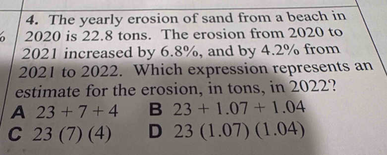 The yearly erosion of sand from a beach in
2020 is 22.8 tons. The erosion from 2020 to
2021 increased by 6.8%, and by 4.2% from
2021 to 2022. Which expression represents an
estimate for the erosion, in tons, in 2022?
A 23+7+4 B 23+1.07+1.04
C 23(7)(4) D 23(1.07)(1.04)