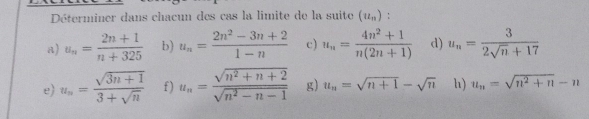 Déterminer dans chacun des cas la limite de la suite (u_n) : 
a) u_n= (2n+1)/n+325  b) u_n= (2n^2-3n+2)/1-n  c) u_n= (4n^2+1)/n(2n+1)  d) u_n= 3/2sqrt(n)+17 
e u_n= (sqrt(3n+1))/3+sqrt(n)  f) u_n= (sqrt(n^2+n+2))/sqrt(n^2-n-1)  g) u_n=sqrt(n+1)-sqrt(n) h) u_n=sqrt(n^2+n)-n