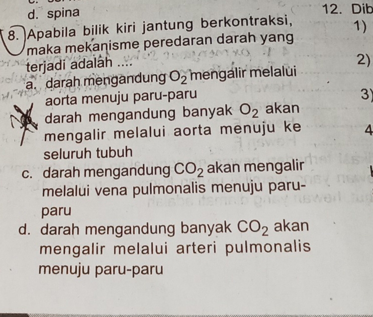 d. spina
12. Dib
8. Apabila bilik kiri jantung berkontraksi,
1)
maka mekanisme peredaran darah yang
terjadi adalah ....
2)
a. darah mengandung O_2 mengalir melalui
aorta menuju paru-paru 3)
darah mengandung banyak O_2 akan
mengalir melalui aorta menuju ke 4
seluruh tubuh
c. darah mengandung CO_2 akan mengalir
melalui vena pulmonalis menuju paru-
paru
d. darah mengandung banyak CO_2 akan
mengalir melalui arteri pulmonalis
menuju paru-paru