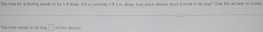 The hole for a footing needs to be 5 ft deep. If it is currently 2 ft 5 in deep, how much deeper does it need to be dug? Give the answer in inches
The hole needs to be dug □ inches deeper