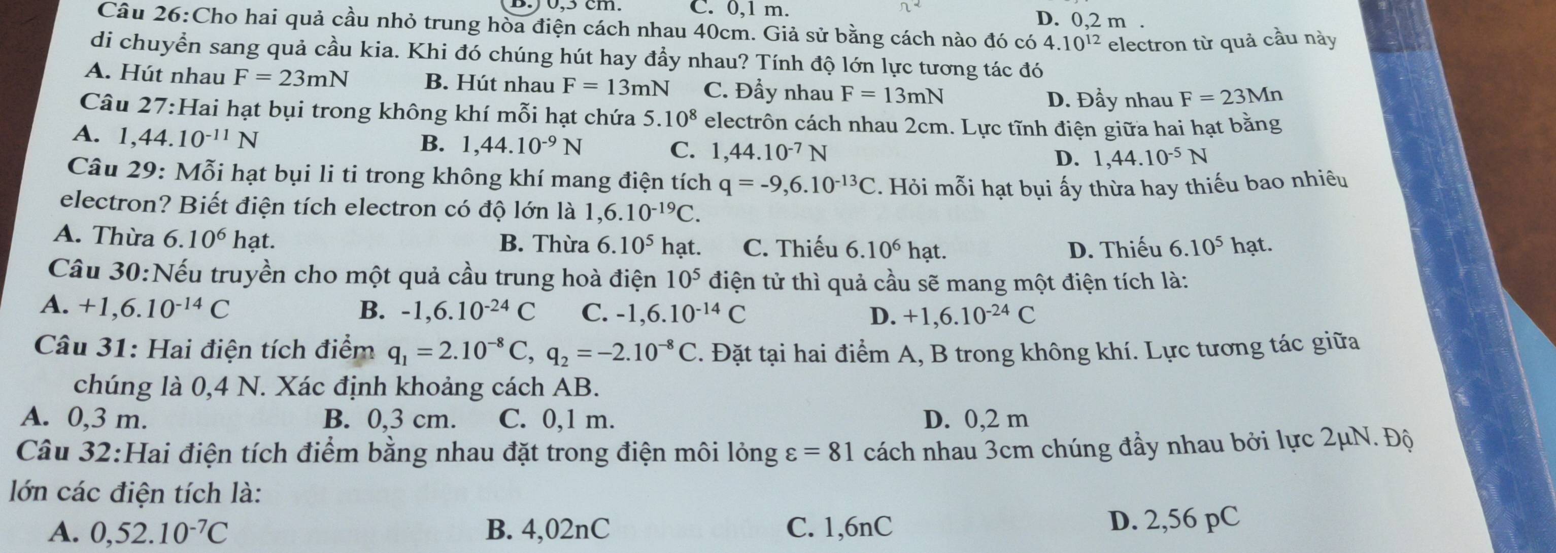 C. 0,1 m. π^2 D. 0,2 m .
Câu 26:Cho hai quả cầu nhỏ trung hòa điện cách nhau 40cm. Giả sử bằng cách nào đó có 4.10^(12) electron từ quả cầu này
di chuyển sang quả cầu kia. Khi đó chúng hút hay đầy nhau? Tính độ lớn lực tương tác đó
A. Hút nhau F=23mN B. Hút nhau F=13mN C. Đầy nhau F=13mN
D. Đầy nhau F=23Mn
Câu 27:Hai hạt bụi trong không khí mỗi hạt chứa 5.10^8 electrôn cách nhau 2cm. Lực tĩnh điện giữa hai hạt bằng
A. 1,44.10^(-11)N
B. 1,44.10^(-9)N C. 1,44.10^(-7)N D. 1,44.10^(-5)N
Câu 29: Mỗi hạt bụi li ti trong không khí mang điện tích q=-9,6.10^(-13)C. Hỏi mỗi hạt bụi ấy thừa hay thiếu bao nhiêu
electron? Biết điện tích electron có độ lớn là 1,6.10^(-19)C.
A. Thừa 6.10^6ha t. hạt.
B. Thừa 6.10^5 hạt. C. Thiếu 6.10^6hat. D. Thiếu 6.10^5
Câu 30:Nếu truyền cho một quả cầu trung hoà điện 10^5 điện tử thì quả cầu sẽ mang một điện tích là:
A. +1,6.10^(-14)C B. -1,6.10^(-24)C C. -1,6.10^(-14)C D. +1,6.10^(-24)C
Câu 31: Hai điện tích điểm q_1=2.10^(-8)C,q_2=-2.10^(-8)C. Đặt tại hai điểm A, B trong không khí. Lực tương tác giữa
chúng là 0,4 N. Xác định khoảng cách AB.
A. 0,3 m. B. 0,3 cm. C. 0,1 m. D. 0,2 m
Câu 32:Hai điện tích điểm bằng nhau đặt trong điện môi lỏng varepsilon =81 cách nhau 3cm chúng đầy nhau bởi lực 2μN. Độ
lớn các điện tích là:
A. 0,52.10^(-7)C B. 4,02nC C. 1,6nC D. 2,56 pC