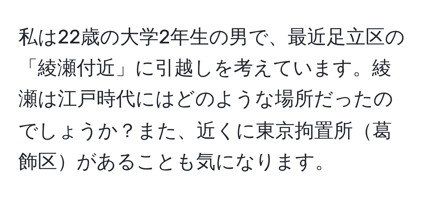 私は22歳の大学2年生の男で、最近足立区の「綾瀬付近」に引越しを考えています。綾瀬は江戸時代にはどのような場所だったのでしょうか？また、近くに東京拘置所葛飾区があることも気になります。