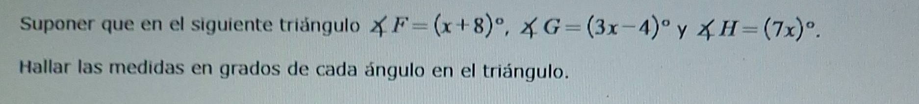 Suponer que en el siguiente triángulo ∠ F=(x+8)^circ , ∠ G=(3x-4)^circ  y ∠ H=(7x)^circ . 
Hallar las medidas en grados de cada ángulo en el triángulo.