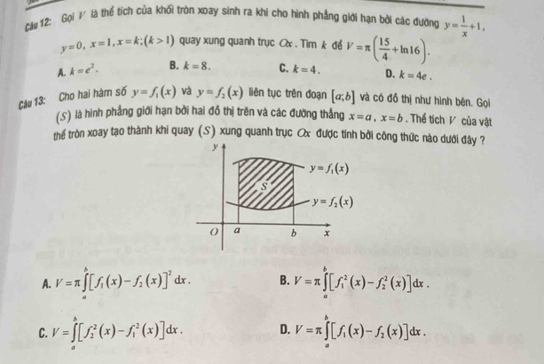Cầu 12: Gọi / là thể tích của khối tròn xoay sinh ra khi cho hình phẳng giới hạn bởi các đường y= 1/x +1,
y=0, x=1, x=k; (k>1) quay xung quanh trục Ox. Tìm k để V=π ( 15/4 +ln 16).
A. k=e^2. B. k=8. C. k=4. D. k=4e. 
Câu 13: Cho hai hàm số y=f_1(x) và y=f_2(x) liên tục trên đoạn [a;b] và có đồ thị như hình bên. Gọi
(S) là hình phẳng giới hạn bởi hai đồ thị trên và các đường thẳng x=a, x=b. Thể tích V của vật
thể tròn xoay tạo thành khi quay (S) xung quanh trục Ox được tính bởi công thức nào dưới đây ?
y
y=f_1(x)
s
y=f_2(x)
a b x
A. V=π ∈tlimits _a^(b[f_1)(x)-f_2(x)]^2dx. B. V=π ∈tlimits _a^(b[f_1^2(x)-f_2^2(x)]dx.
D.
C. V=∈tlimits _a^b[f_2^2(x)-f_1^2(x)]dx. V=π ∈tlimits _a^b[f_1)(x)-f_2(x)]dx.