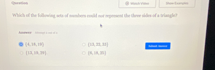 Question Watch Video Show Examples
Which of the following sets of numbers could not represent the three sides of a triangle?
Answer Attempt 2 out of 2
 13,22,33
 4,18,19 Suhmit Answer
 13,19,29
 6,18,25