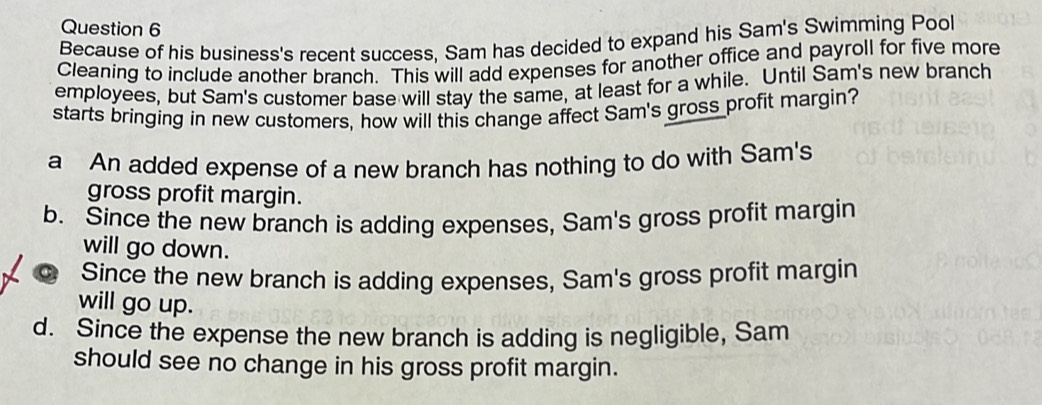 Because of his business's recent success, Sam has decided to expand his Sam's Swimming Pool
Cleaning to include another branch. This will add expenses for another office and payroll for five more
employees, but Sam's customer base will stay the same, at least for a while. Until Sam's new branch
starts bringing in new customers, how will this change affect Sam's gross profit margin?
a An added expense of a new branch has nothing to do with Sam's
gross profit margin.
b. Since the new branch is adding expenses, Sam's gross profit margin
will go down.
Since the new branch is adding expenses, Sam's gross profit margin
will go up.
d. Since the expense the new branch is adding is negligible, Sam
should see no change in his gross profit margin.