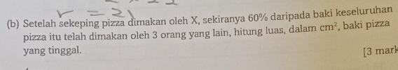 Setelah sekeping pizza dimakan oleh X, sekiranya 60% daripada baki keseluruhan 
pizza itu telah dimakan oleh 3 orang yang lain, hitung luas, dalam cm^2 , baki pizza 
yang tinggal. 
[3 mark