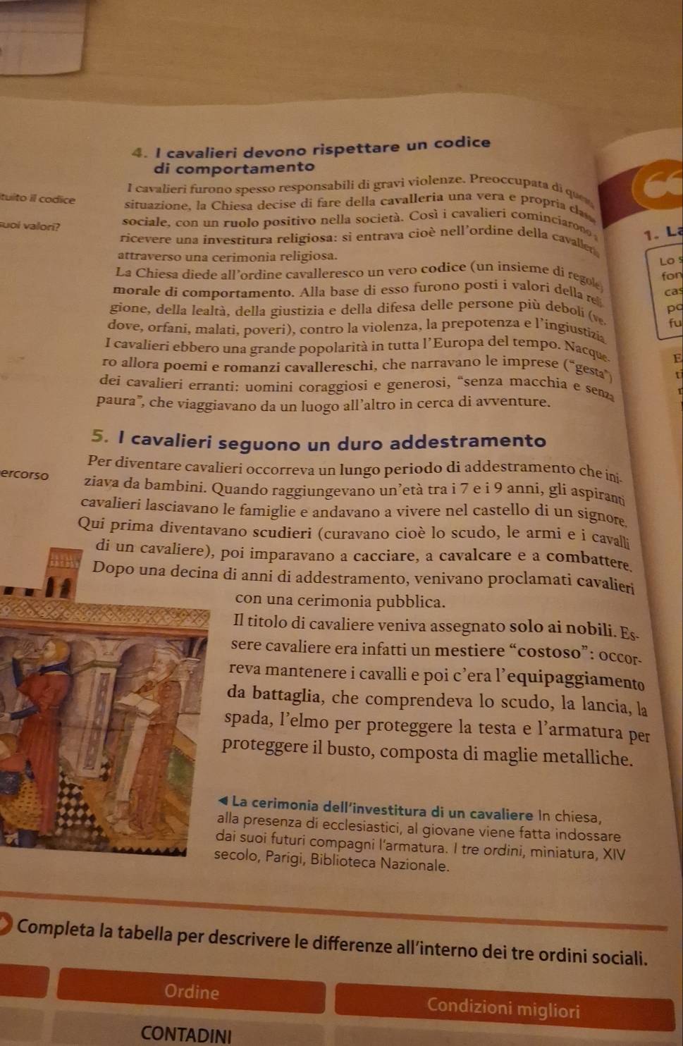 cavalieri devono rispettare un codice
di comportamento
I  cavalieri furono spesso responsabili di gravi violenze. Preoccupata di quen
Ituito il codice
situazíone, la Chiesa decise di fare della cavalleria una vera e propria ca
suoi valori? sociale, con un ruolo positivo nella società. Così i cavalieri cominciaron 1. Lạ
ricevere una investitura religiosa: si entrava cioè nell'ordine della cavaller
attraverso una cerimonia religiosa.
Lo s
La Chiesa diede all’ordine cavalleresco un vero codice (un insieme di regol fon
morale di comportamento. Alla base di esso furono posti i valori della re
gione, della lealtà, della giustizia e della difesa delle persone più debolí (v. cas
pa
fu
dove, orfani, malati, poveri), contro la violenza, la prepotenza e l’ingiustizia
I cavalieri ebbero una grande popolarità in tutta l'Europa del tempo. Nacque. E
ro allora poemi e romanzi cavallereschi, che narravano le imprese (“gesta)
dei cavalieri erranti: uomini coraggiosi e generosi, “senza macchia e sen
paura”, che viaggiavano da un luogo all’altro in cerca di avventure.
5. I cavalieri seguono un duro addestramento
Per díventare cavalieri occorreva un lungo periodo di addestramento che inj.
ercorso ziava da bambini. Quando raggiungevano un’età tra i 7 e i 9 anni, gli aspiramti
cavalieri lasciavano le famiglie e andavano a vivere nel castello dí un signor.
Qui prima diventavano scudieri (curavano cioè lo scudo, le armi e i cavalli
di un cavaliere), poi imparavano a cacciare, a cavalcare e a combattere.
Dopo una decina di anni di addestramento, venivano proclamati cavalieri
con una cerimonia pubblica.
Il titolo di cavaliere veniva assegnato solo ai nobili. Es.
sere cavaliere era infatti un mestiere “costoso”: occor-
reva mantenere i cavalli e poi cʼera l’equipaggiamento
da battaglia, che comprendeva lo scudo, la lancia, la
pada, l’elmo per proteggere la testa e l’armatura per
roteggere il busto, composta di maglie metalliche.
La cerimonia dell'investitura di un cavaliere In chiesa,
la presenza di ecclesiastici, al giovane viene fatta indossare
i suoi futuri compagni l'armatura. I tre ordini, miniatura, XIV
colo, Parigi, Biblioteca Nazionale.
Completa la tabella per descrivere le differenze all’interno dei tre ordini sociali.
Ordine Condizioni migliori
CONTADINI