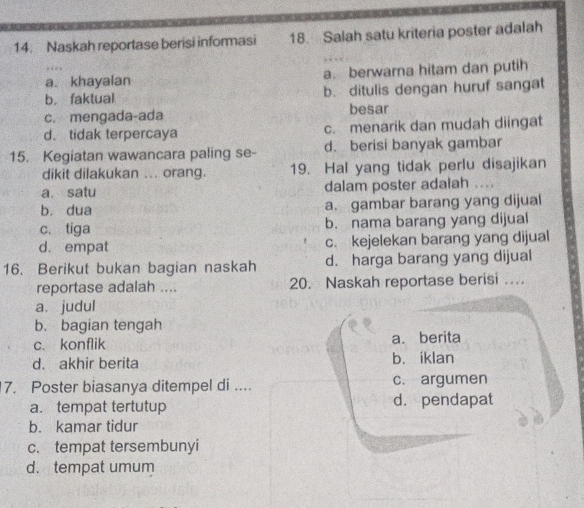 Naskah reportase berisi informasi 18. Salah satu kriteria poster adalah
a. khayalan a. berwarna hitam dan putih
b. faktual b. ditulis dengan huruf sangat
c. mengada-ada besar
d. tidak terpercaya c. menarik dan mudah diingat
15. Kegiatan wawancara paling se- d. berisi banyak gambar
dikit dilakukan ... orang. 19. Hal yang tidak perlu disajikan
a. satu dalam poster adalah ..
b. dua a. gambar barang yang dijual
c. tiga b. nama barang yang dijual
d. empat c. kejelekan barang yang dijual
16. Berikut bukan bagian naskah d. harga barang yang dijual
reportase adalah .... 20. Naskah reportase berisi ..
a. judul
b. bagian tengah
c. konflik a. berita
d. akhir berita b. iklan
7. Poster biasanya ditempel di .... c. argumen
a. tempat tertutup d. pendapat
b. kamar tidur
c. tempat tersembunyi
d. tempat umum