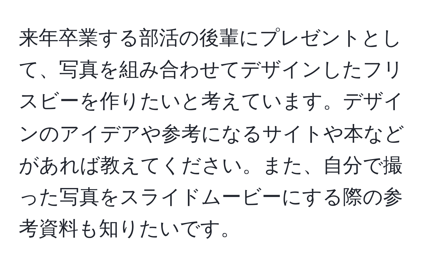 来年卒業する部活の後輩にプレゼントとして、写真を組み合わせてデザインしたフリスビーを作りたいと考えています。デザインのアイデアや参考になるサイトや本などがあれば教えてください。また、自分で撮った写真をスライドムービーにする際の参考資料も知りたいです。