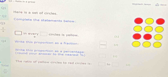 Ratio in a group Wojclech Janus Save 
Q1 
Here is a set of circles. 
Q2 
Complete the statements below: 
Q3
 0/6 
□ in every □ circles is yellow. [1] 
Q4 Write this proportion as a fraction: _  [2] 
Write this proportion as a percentage: 
(round your answer to the nearest %) [1] 
The ratio of yellow circles to red circles is: □ to □ [2] 
Total
 14/29 