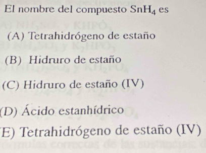 El nombre del compuesto SnH_4 es
(A) Tetrahidrógeno de estaño
(B) Hidruro de estaño
(C) Hidruro de estaño (IV)
(D) Ácido estanhídrico
(E) Tetrahidrógeno de estaño (IV)