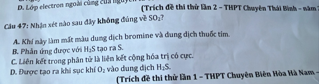 Lớp electron ngoài cùng của nguyt
(Trích đề thi thử lần 2 - THPT Chuyên Thái Bình - năm 1
Câu 47: Nhận xét nào sau đây không đúng về SO_2 ?
A. Khí này làm mất màu dung dịch bromine và dung dịch thuốc tím.
B. Phản ứng được với H_2S tạo ra S.
C. Liên kết trong phân tử là liên kết cộng hóa trị có cực.
D. Được tạo ra khi sục khí O_2 vào dung dịch H_2S. 
(Trích đề thi thử lần 1 - THPT Chuyên Biên Hòa Hà Nam -