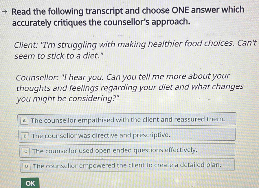 Read the following transcript and choose ONE answer which
accurately critiques the counsellor's approach.
Client: "I'm struggling with making healthier food choices. Can't
seem to stick to a diet."
Counsellor: "I hear you. Can you tell me more about your
thoughts and feelings regarding your diet and what changes
you might be considering?"
▲ The counsellor empathised with the client and reassured them.
€ The counsellor was directive and prescriptive.
c] The counsellor used open-ended questions effectively.
€ The counsellor empowered the client to create a detailed plan.
OK