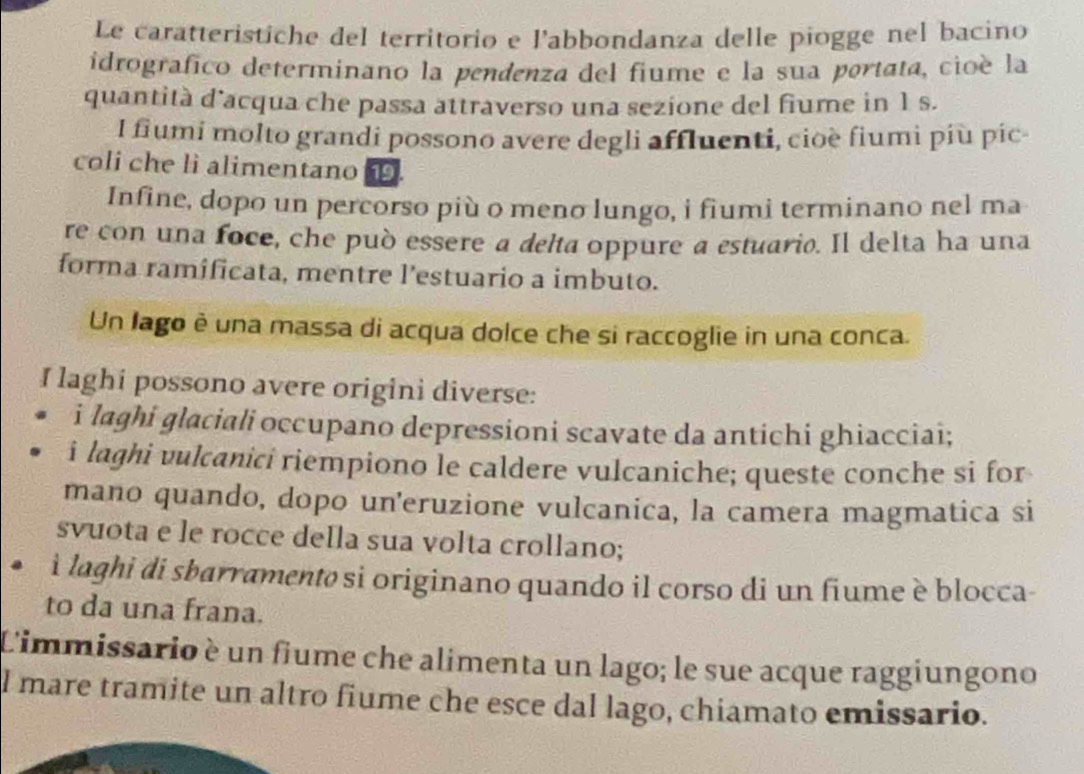 Le caratteristiche del territorio e l’abbondanza delle piogge nel bacino 
idrografico determinano la pendenza del fiume e la sua portata, cioé la 
quantità d’acqua che passa attraverso una sezione del fiume in 1 s. 
l fiumi molto grandi possono avere degli affluenti, cioè fiumi più pic- 
coli che li alimentano. 
Infine, dopo un percorso più o meno lungo, i fiumi terminano nel ma 
re con una foce, che può essere a delta oppure a estuario. Il delta ha una 
forma ramificata, mentre l’estuario a imbuto. 
Un lago è una massa di acqua dolce che si raccoglie in una conca. 
I laghi possono avere origini diverse: 
i laghi glaciali occupano depressioni scavate da antichi ghiacciai; 
i laghi vulcanici riempiono le caldere vulcaniche; queste conche si for 
mano quando, dopo un'eruzione vulcanica, la camera magmatica si 
svuota e le rocce della sua volta crollano; 
. ì laghi di sbarramentø si originano quando il corso di un fiume è blocca- 
to da una frana. 
Limmissario è un fiume che alimenta un lago; le sue acque raggiungono 
l mare tramite un altro fiume che esce dal lago, chiamato emissario.