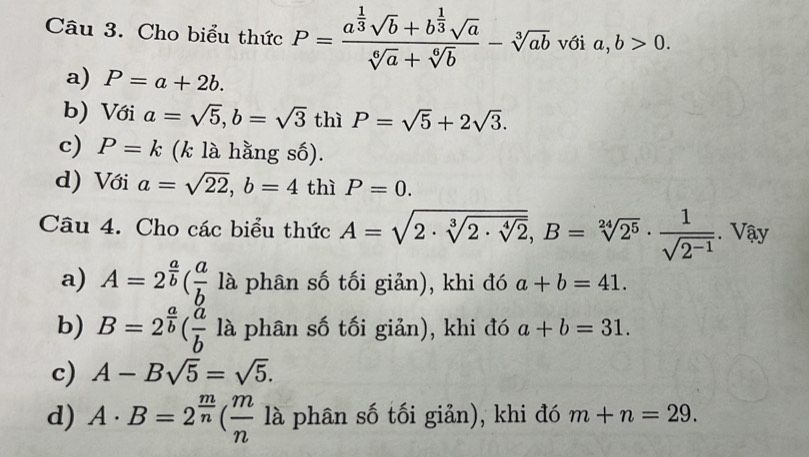 Cho biểu thức P=frac a^(frac 1)3sqrt(b)+b^(frac 1)3sqrt(a)sqrt[6](a)+sqrt[6](b)-sqrt[3](ab) với a, b>0.
a) P=a+2b.
b) Với a=sqrt(5), b=sqrt(3) th P=sqrt(5)+2sqrt(3).
c) P=k (k là hằng số).
d) Với a=sqrt(22), b=4 thì P=0. 
Câu 4. Cho các biểu thức A=sqrt(2· sqrt [3]2· sqrt [4]2), B=sqrt[24](2^5)·  1/sqrt(2^(-1)) . Vậy
a) A=2^(frac a)b( a/b  là phân số tối giản), khi đó a+b=41.
b) B=2^(frac a)b( a/b  là phân số tối giản), khi đó a+b=31.
c) A-Bsqrt(5)=sqrt(5).
d) A· B=2^(frac m)n( m/n  là phân số tối giản), khi đó m+n=29.