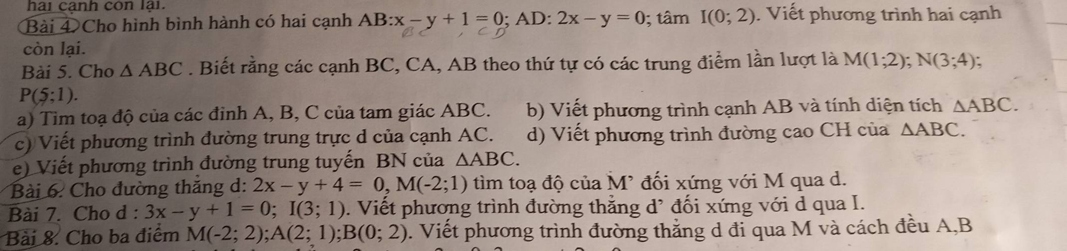 hai canh còn lại. 
Bài 4 Cho hình bình hành có hai cạnh AB:x-y+1=0 ;AD:2x-y=0; tâm I(0;2). Viết phương trình hai cạnh 
còn lại. 
Bài 5. Cho △ ABC. Biết rằng các cạnh BC, CA, AB theo thứ tự có các trung điểm lần lượt là M(1;2); N(3;4)
P(5;1). 
a) Tim toạ độ của các đỉnh A, B, C của tam giác ABC. b) Viết phương trình cạnh AB và tính diện tích △ ABC. 
c) Viết phương trình đường trung trực d của cạnh AC. d) Viết phương trình đường cao CH của △ ABC. 
e) Viết phương trình đường trung tuyến BN của △ ABC. 
Bài 6. Cho đường thăng d: 2x-y+4=0, M(-2;1) tìm toạ độ của M² đối xứng với M qua d. 
Bài 7. Cho d : 3x-y+1=0; I(3;1). Viết phương trình đường thẳng d' đối xứng với d qua I. 
Bài 8. Cho ba điểm M(-2;2); A(2;1); B(0;2). Viết phương trình đường thắng d đi qua M và cách đều A, B