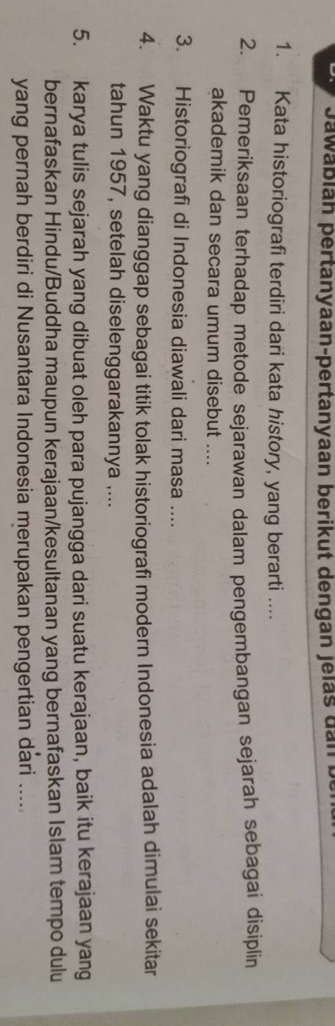 Jawablan pertanyaan-pertanyaan berikut dengan jelas dan b 
1. Kata historiografi terdiri dari kata history, yang berarti .... 
2. Pemeriksaan terhadap metode sejarawan dalam pengembangan sejarah sebagai disiplin 
akademik dan secara umum disebut .... 
3. Historiografi di Indonesia diawali dari masa .... 
4. Waktu yang dianggap sebagai titik tolak historiografi modern Indonesia adalah dimulai sekitar 
tahun 1957, setelah diselenggarakannya ,... 
5. karya tulis sejarah yang dibuat oleh para pujangga dari suatu kerajaan, baik itu kerajaan yang 
bernafaskan Hindu/Buddha maupun kerajaan/kesultanan yang bernafaskan Islam tempo dulu 
yang pernah berdiri di Nusantara Indonesia merupakan pengertian dari .....