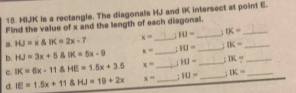 HIJK is a rectangle. The diagonals HJ and IK intersect at point E. 
Find the value of x and the length of each diagonal. 
a. HJ=x IK=2x-7 x= _ : HJ= _ IK= _ 
b. HJ=3x+5 IK=5x-9 x= _ HJ= _ IK= _ 
c. IK=6x-11 HE=1.5x+3.5 x= _ ; HJ= _ IK= __ 
d. IE=1.5x+11 HJ=19+2x x= _: HJ= _ : IK=