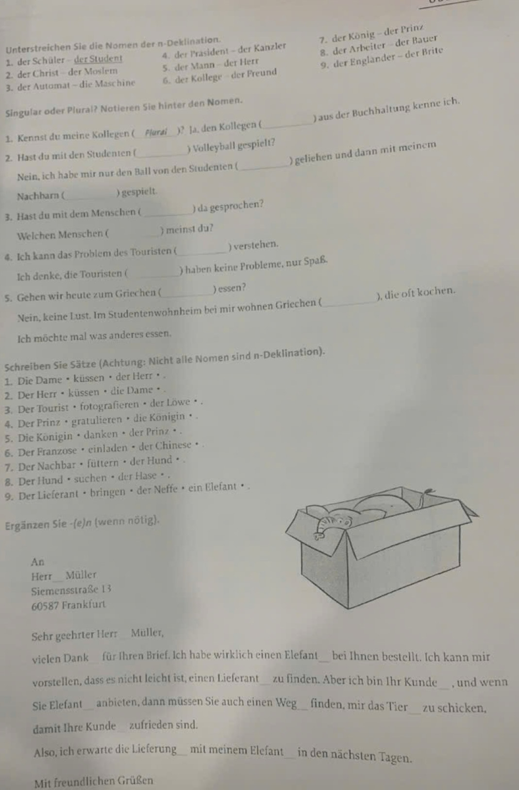 der König - der Prinz
Unterstreichen Sie die Nomen dern-Deklination.
8. der Arbeiter - der Bauer
1. der Schüler - der Student 4. der Prasident - der Kanzler
2. der Christ - der Moslem 5. der Mann - der Herr
9. der Englander - der Brite
3. der Automat - die Maschine 6. dez Kollege der Freund
Singular oder Plural? Notieren Sie hinter den Nomen.
) aus der Buchhaltung kenne ich.
1. Kennst du meine Kollegen ( Plural )? Ja. den Kollegen (_
2. Hast du mit den Studenten (_ ) Volleyball gespielt?
) geliehen und dann mit meinem
Nein, ich habe mir nur den Ball von den Studenten (_
Nachbarn ( ) gespielt.
3. Hast du mit dem Menschen ( _) da gesprochen?
Welchen Menschen ( ) meinst du?
) verstehen.
4. Ich kann das Problem des Touristen (_
Ich denke, die Touristen ( _) haben keine Probleme, nur Spaß.
5. Gehen wir heute zum Griechen ( _) essen?
Nein, keine Lust. Im Studentenwohnheim bei mir wohnen Griechen ( _), die oft kochen.
Ich möchte mal was anderes essen.
Schreiben Sie Sätze (Achtung: Nicht alle Nomen sind n-Deklination).
1. Die Dame • küssen / der Herr⑧.
2. Der Herr • küssen • die Dame • .
3. Der Tourist • fotografieren/ der Löwe ③.
4. Der Prinz •gratulieren • die Königin • .
5. Die Königin • danken • der Prinz • .
6. Der Franzose • einladen • der Chineseθ.
7. Der Nachbar • füttern • der Hund ø .
8. Der Hund ④ suchen ④ der Hase⑨.
9. Der Lieferant • bringen • der Neffe • ein Elefant• .
Ergänzen Sie -(e)n (wenn nötig).
An
Herr Müller
Siemensstraße 13
60587 Frankfurt
Sehr geehrter Herr Müller,
vielen Dankfür Ihren Brief. Ich habe wirklich einen Elefant_ bei Ihnen bestellt. Ich kann mir
vorstellen, dass es nicht leicht ist, einen Lieferant_ zu finden. Aber ich bin Ihr Kunde , und wenn
Sie Elefant__ anbieten, dann müssen Sie auch einen Weg___ finden, mir das Tier zu schicken,
damit Ihre Kunde zufrieden sind.
Also, ich erwarte die Lieferung__ mit meinem Elefant__ in den nächsten Tagen.
Mit freundlichen Grüßen