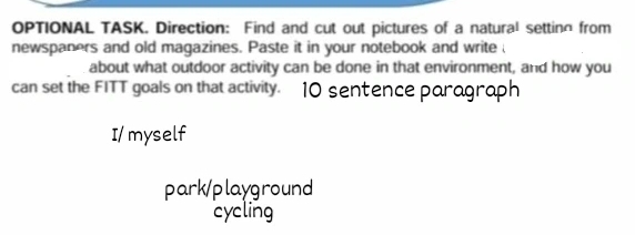 OPTIONAL TASK. Direction: Find and cut out pictures of a natural setting from 
newspaners and old magazines. Paste it in your notebook and write 
about what outdoor activity can be done in that environment, and how you 
can set the FITT goals on that activity. 10 sentence parograph 
I/ myself 
park/playground 
cycling