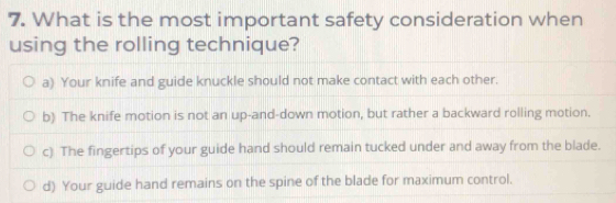 What is the most important safety consideration when
using the rolling technique?
a) Your knife and guide knuckle should not make contact with each other.
b) The knife motion is not an up-and-down motion, but rather a backward rolling motion.
c) The fingertips of your guide hand should remain tucked under and away from the blade.
d) Your guide hand remains on the spine of the blade for maximum control.