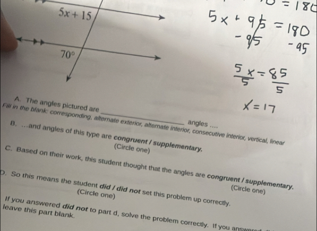 The angles pictured are angles ....
Fill in the blank: corresponding, alternate exterior, alternate interior, consecutive interior, vertical, linear
B. . and angles of this type are congruent / supplementary.
(Circle one)
C. Based on their work, this student thought that the angles are congruent I supplementary.
. So this means the student did / did not set this problem up correctly.
(Circle one)
(Circle one)
leave this part blank.
If you answered did not to part d, solve the problem correctly. If you answe