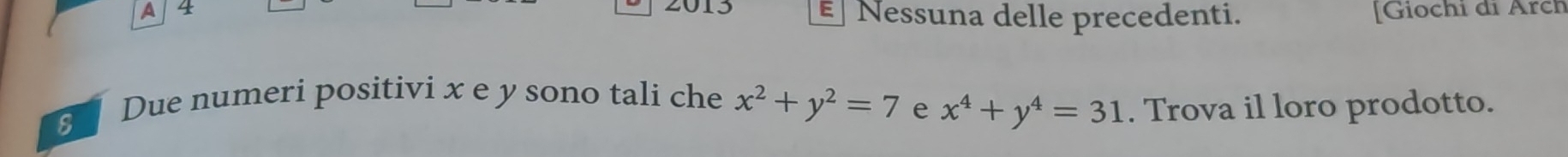 A 4 2013 Nessuna delle precedenti. [Giochi đi Arch
E
Due numeri positivi x e y sono tali che x^2+y^2=7 e x^4+y^4=31. Trova il loro prodotto.