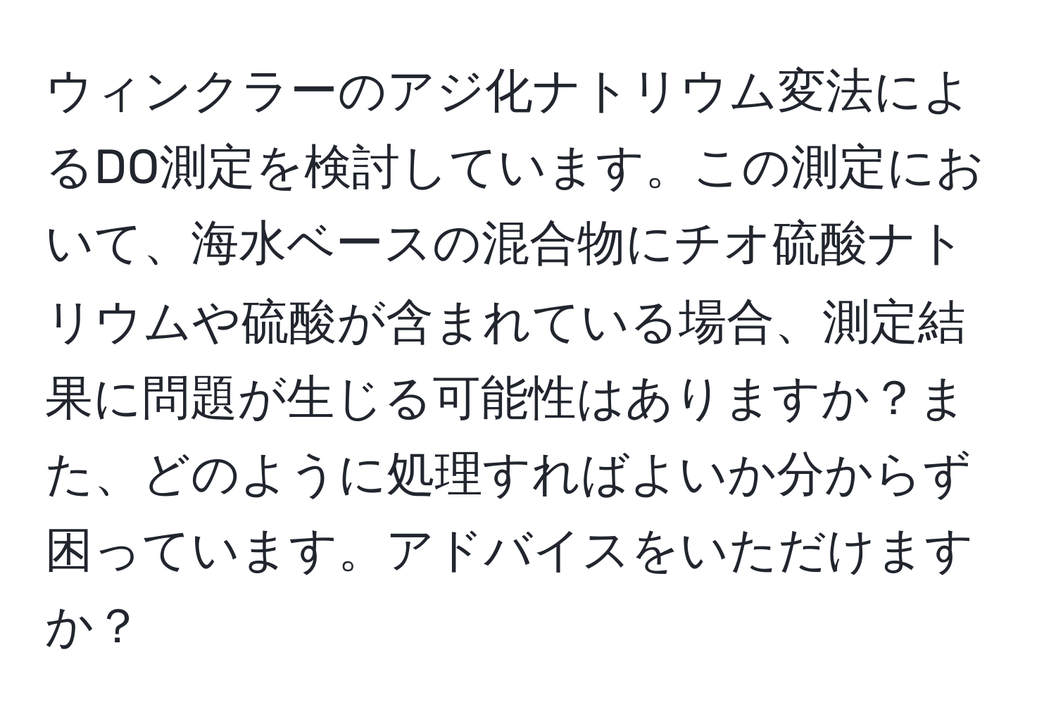 ウィンクラーのアジ化ナトリウム変法によるDO測定を検討しています。この測定において、海水ベースの混合物にチオ硫酸ナトリウムや硫酸が含まれている場合、測定結果に問題が生じる可能性はありますか？また、どのように処理すればよいか分からず困っています。アドバイスをいただけますか？