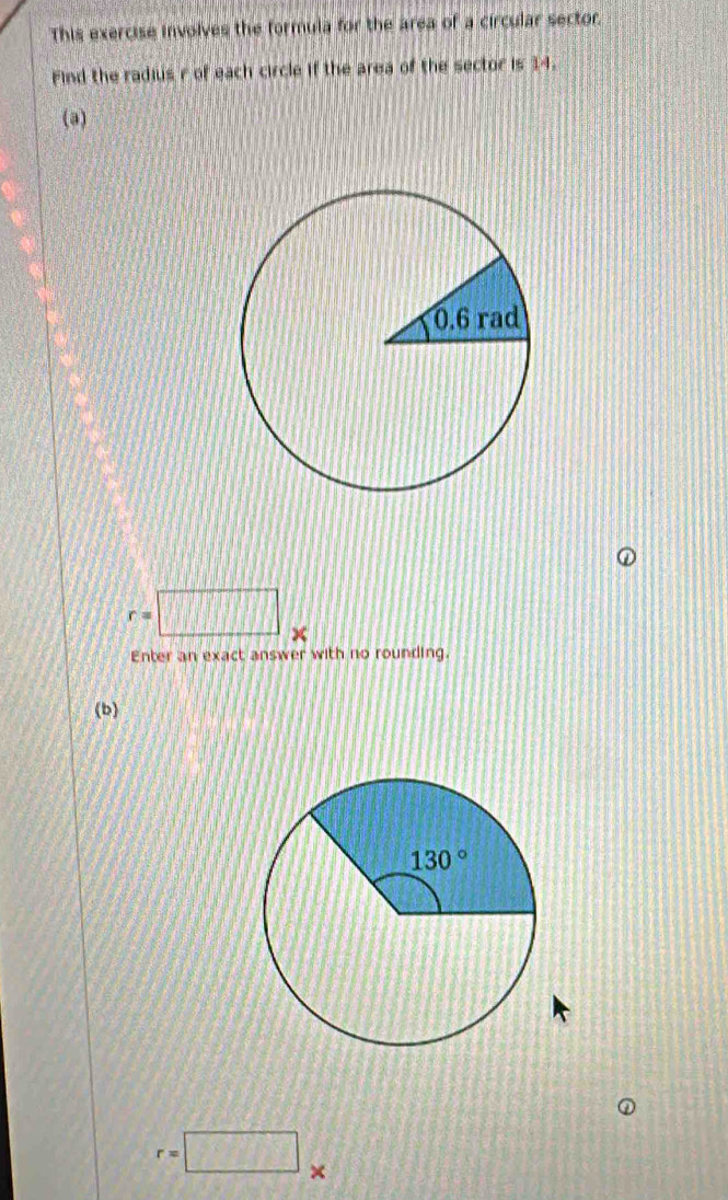 This exercise involves the formula for the area of a circular sector.
Find the radius r of each circle if the area of the sector is 14.
(a)
r=□
Enter an exact answer with no rounding.
(b)
r=□ ×