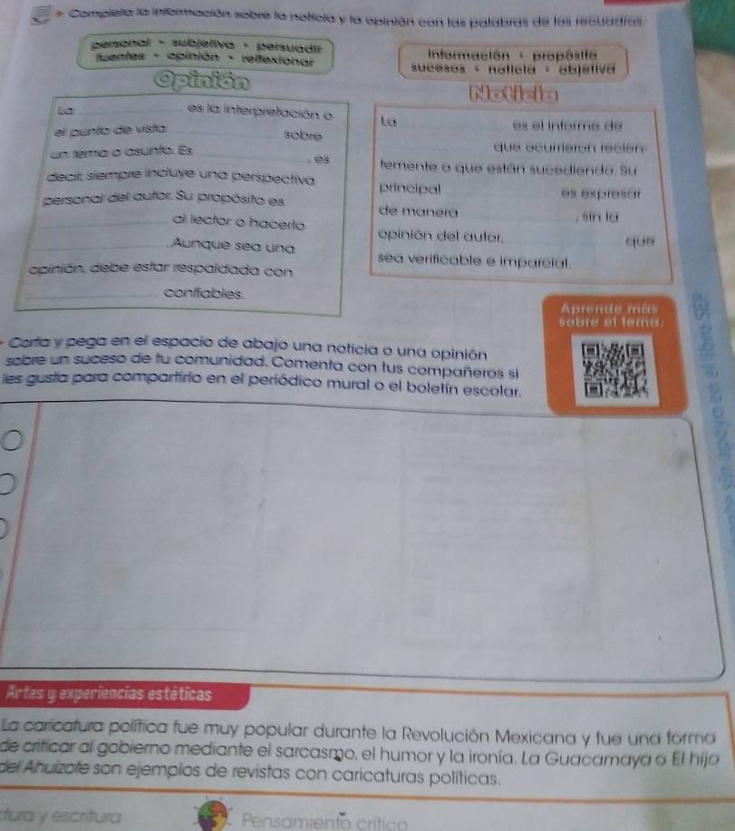 Compieta la información sobre la noticia y la opinión con las palabras de las recuadras 
personal - subjetiva - persuadir nformación + propósiio 
luentes - opinión - reffexionar sucesos - noticla - abjetiv 
Opinión 
Noticia 
_es la interpretación o 
el punto de vista ta es el Informe de 
sobre 
un tera o asunto. Es que acurierón reción 
es temente o que están sucediendo. Su 
decir siempre incluye una perspectiva principal 
es expresar 
personal del autor. Su propósito es de manera , sin le 
_al lector o hacerto opinión del autor, 
que 
_ Aunque sea una sea verificable e imparcial. 
apinión, debe estar respaldada con 
_confables. 
Aprende más 
sobre el temó. 
+ Corta y pega en el espacio de abajo una noticia o una opinión 
sobre un suceso de tu comunidad. Comenta con tus compañeros sí 
les gusta para compartirio en el periódico mural o el boletín escolar. 
Artes y experiencias estéticas 
La caricatura política fue muy popular durante la Revolución Mexicana y fue una forma 
de crificar al gobierno mediante el sarcasmo, el humor y la ironía. La Guacamaya o El hijo 
del Ahuizofe son ejemplos de revistas con caricaturas políticas. 
ctura y escritura Pensamiento crítico