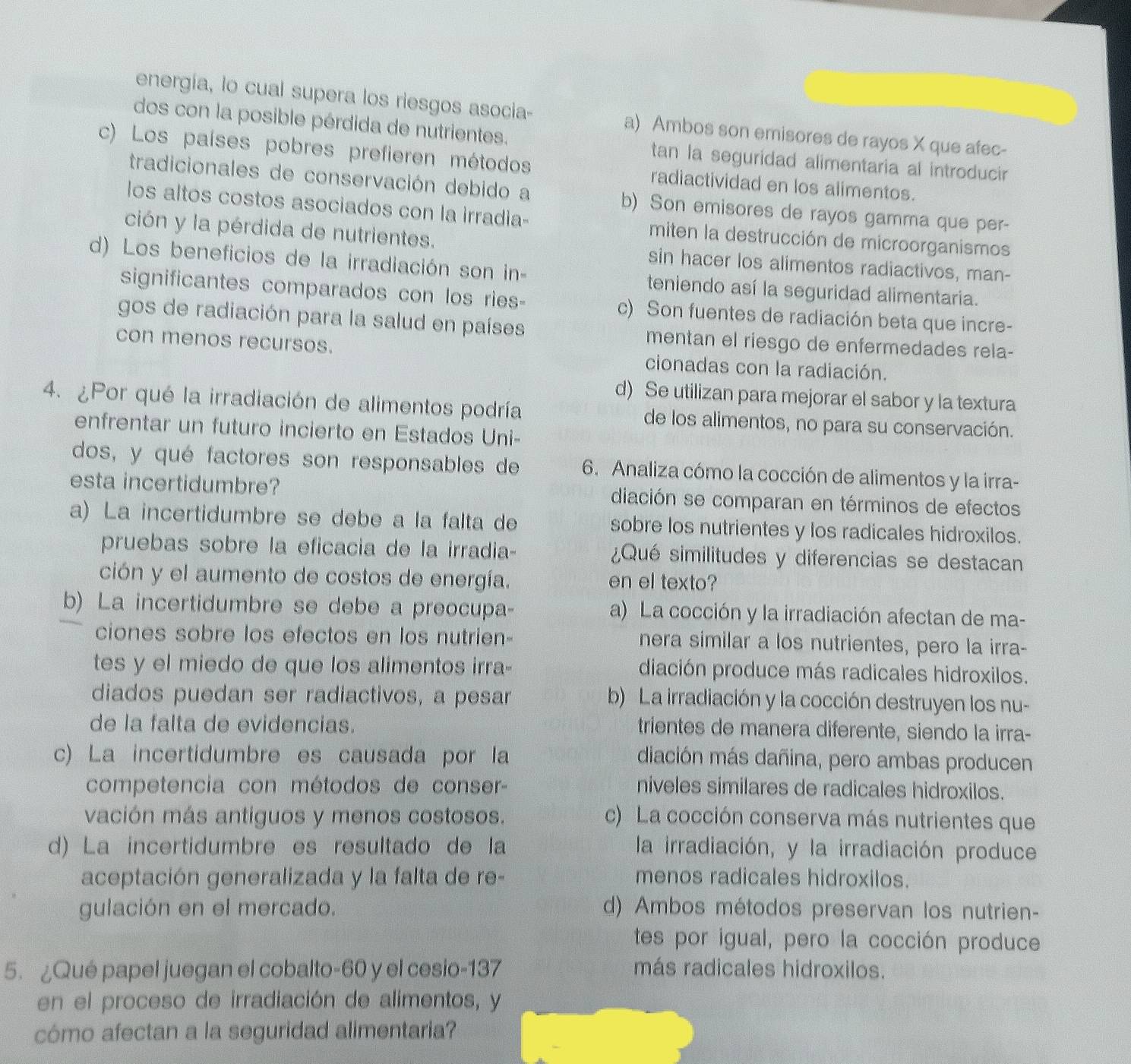 energía, lo cual supera los riesgos asocia- a) Ambos son emisores de rayos X que afec-
dos con la posible pérdida de nutrientes.
tan la seguridad alimentaria al introducir
c) Los países pobres prefieren métodos radiactividad en los alimentos.
tradicionales de conservación debido a b) Son emisores de rayos gamma que per-
los altos costos asociados con la irradia- miten la destrucción de microorganismos
ción y la pérdida de nutrientes. sin hacer los alimentos radiactivos, man-
d) Los beneficios de la irradiación son in- teniendo así la seguridad alimentaria.
significantes comparados con los ries- c) Son fuentes de radiación beta que incre-
gos de radiación para la salud en países mentan el riesgo de enfermedades rela-
con menos recursos. cionadas con la radiación.
d) Se utilizan para mejorar el sabor y la textura
4. ¿Por qué la irradiación de alimentos podría de los alimentos, no para su conservación.
enfrentar un futuro incierto en Estados Uni-
dos, y qué factores son responsables de 6. Analiza cómo la cocción de alimentos y la irra-
esta incertidumbre? diación se comparan en términos de efectos
a) La incertidumbre se debe a la falta de sobre los nutrientes y los radicales hidroxilos.
pruebas sobre la eficacia de la irradia- ¿Qué similitudes y diferencias se destacan
ción y el aumento de costos de energía. en el texto?
b) La incertidumbre se debe a preocupa- a) La cocción y la irradiación afectan de ma-
ciones sobre los efectos en los nutrien- nera similar a los nutrientes, pero la irra-
tes y el miedo de que los alimentos irra- diación produce más radicales hidroxilos.
diados puedan ser radiactivos, a pesar b) La irradiación y la cocción destruyen los nu-
de la falta de evidencias. trientes de manera diferente, siendo la irra-
c) La incertidumbre es causada por la diación más dañina, pero ambas producen
competencia con métodos de conser- niveles similares de radicales hidroxilos.
vación más antiguos y menos costosos. c) La cocción conserva más nutrientes que
d) La incertidumbre es resultado de la la irradiación, y la irradiación produce
aceptación generalizada y la falta de re- menos radicales hidroxilos.
gulación en el mercado. d) Ambos métodos preservan los nutrien-
tes por igual, pero la cocción produce
5. ¿Qué papel juegan el cobalto-60 y el cesio-137 más radicales hidroxilos.
en el proceso de irradiación de alimentos, y
cómo afectan a la seguridad alimentaria?