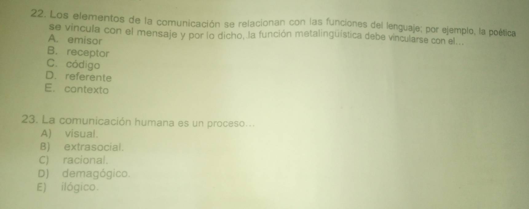 Los elementos de la comunicación se relacionan con las funciones del lenguaje; por ejemplo, la poética
se vincula con el mensaje y por lo dicho, la función metalingüística debe vincularse con el...
A. emisor
B. receptor
C. código
D. referente
E. contexto
23. La comunicación humana es un proceso...
A) visual.
B) extrasocial.
C) racional.
D) demagógico.
E) ilógico.