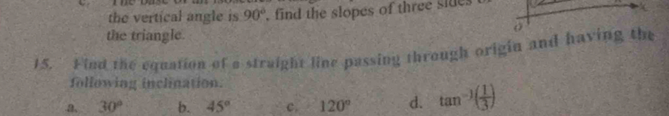 the vertical angle is 90° , find the slopes of three sides
the triangle.
15. Find the equation of a straight line passing through origin and havin
following inclination.
a、 30° b. 45° c. 120° d. tan^(-1)( 1/3 )