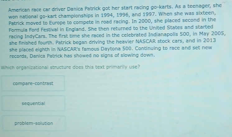 American race car driver Danica Patrick got her start racing go-karts. As a teenager, she
won national go-kart championships in 1994, 1996, and 1997. When she was sixteen,
Patrick moved to Europe to compete in road racing. In 2000, she placed second in the
Formula Ford Festival in England. She then returned to the United States and started
racing IndyCars. The first time she raced in the celebrated Indianapolis 500, in May 2005,
she finished fourth. Patrick began driving the heavier NASCAR stock cars, and in 2013
she placed eighth in NASCAR's famous Daytona 500. Continuing to race and set new
records, Danica Patrick has showed no signs of slowing down.
Which organizational structure does this text primarily use?
compare-contrast
sequential
problem-solution