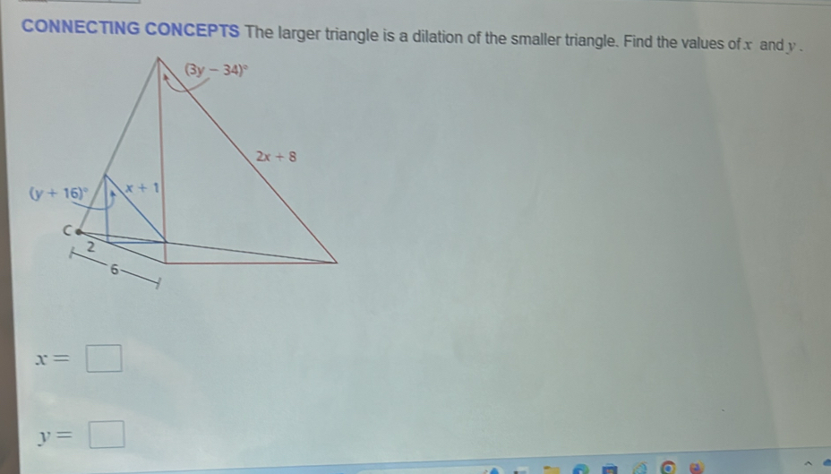 CONNECTING CONCEPTS The larger triangle is a dilation of the smaller triangle. Find the values of x and y .
x=□
y=□