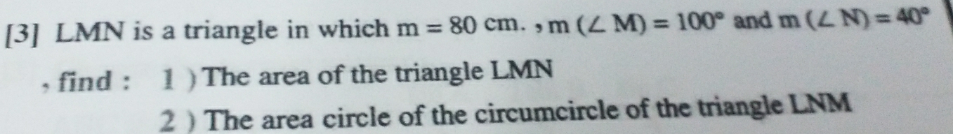 [3] LMN is a triangle in which m=80cm., m(∠ M)=100° and m(∠ N)=40°
, find : 1 ) The area of the triangle LMN
2  The area circle of the circumcircle of the triangle LNM