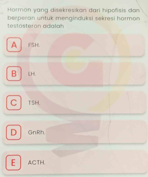 Hormon yang disekresikan dari hipofisis dan
berperan untuk menginduksi sekresi hormon
testosteron adalah
A FSH.
B LH
Cl TSH.
D GnRh.
EACTH.