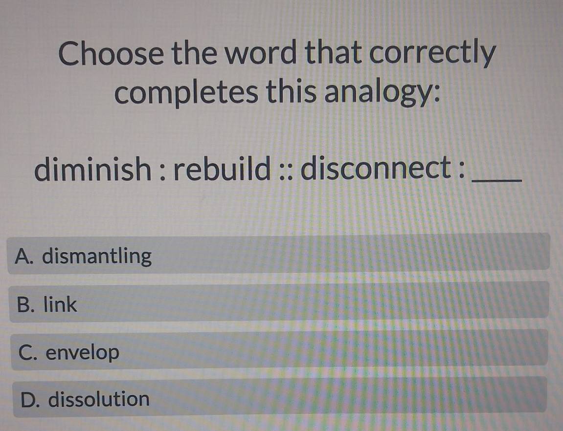 Choose the word that correctly
completes this analogy:
diminish : rebuild :: disconnect :_
A. dismantling
B. link
C. envelop
D. dissolution