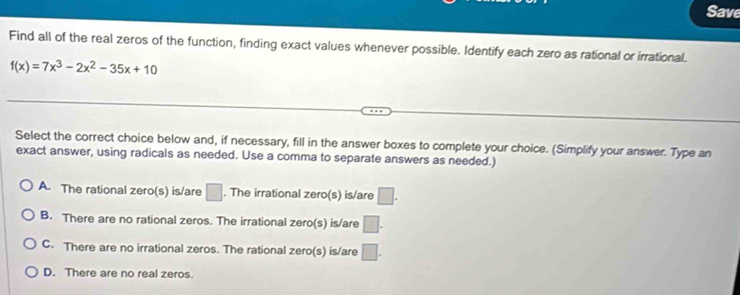 Save
Find all of the real zeros of the function, finding exact values whenever possible. Identify each zero as rational or irrational.
f(x)=7x^3-2x^2-35x+10
Select the correct choice below and, if necessary, fill in the answer boxes to complete your choice. (Simplify your answer. Type an
exact answer, using radicals as needed. Use a comma to separate answers as needed.)
A. The rational zero(s) is/are □. The irrational zero(s) is/are □.
B. There are no rational zeros. The irrational zero(s) is/are □.
C. There are no irrational zeros. The rational zero(s) is/are □.
D. There are no real zeros.