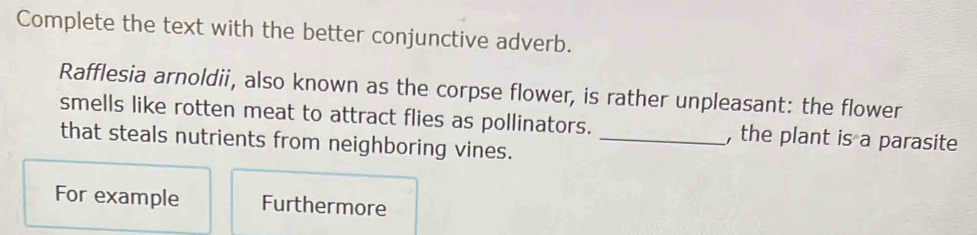 Complete the text with the better conjunctive adverb. 
Rafflesia arnoldii, also known as the corpse flower, is rather unpleasant: the flower 
smells like rotten meat to attract flies as pollinators. , the plant is a parasite 
that steals nutrients from neighboring vines._ 
For example Furthermore