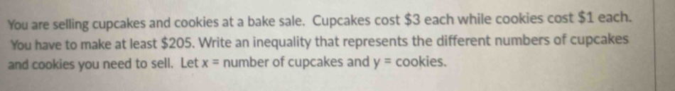 You are selling cupcakes and cookies at a bake sale. Cupcakes cost $3 each while cookies cost $1 each. 
You have to make at least $205. Write an inequality that represents the different numbers of cupcakes 
and cookies you need to sell. Let x= number of cupcakes and y= cookies.