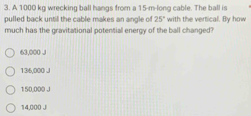 A 1000 kg wrecking ball hangs from a 15-m -long cable. The ball is
pulled back until the cable makes an angle of 25° with the vertical. By how
much has the gravitational potential energy of the ball changed?
63,000 J
136,000 J
150,000 J
14,000 J