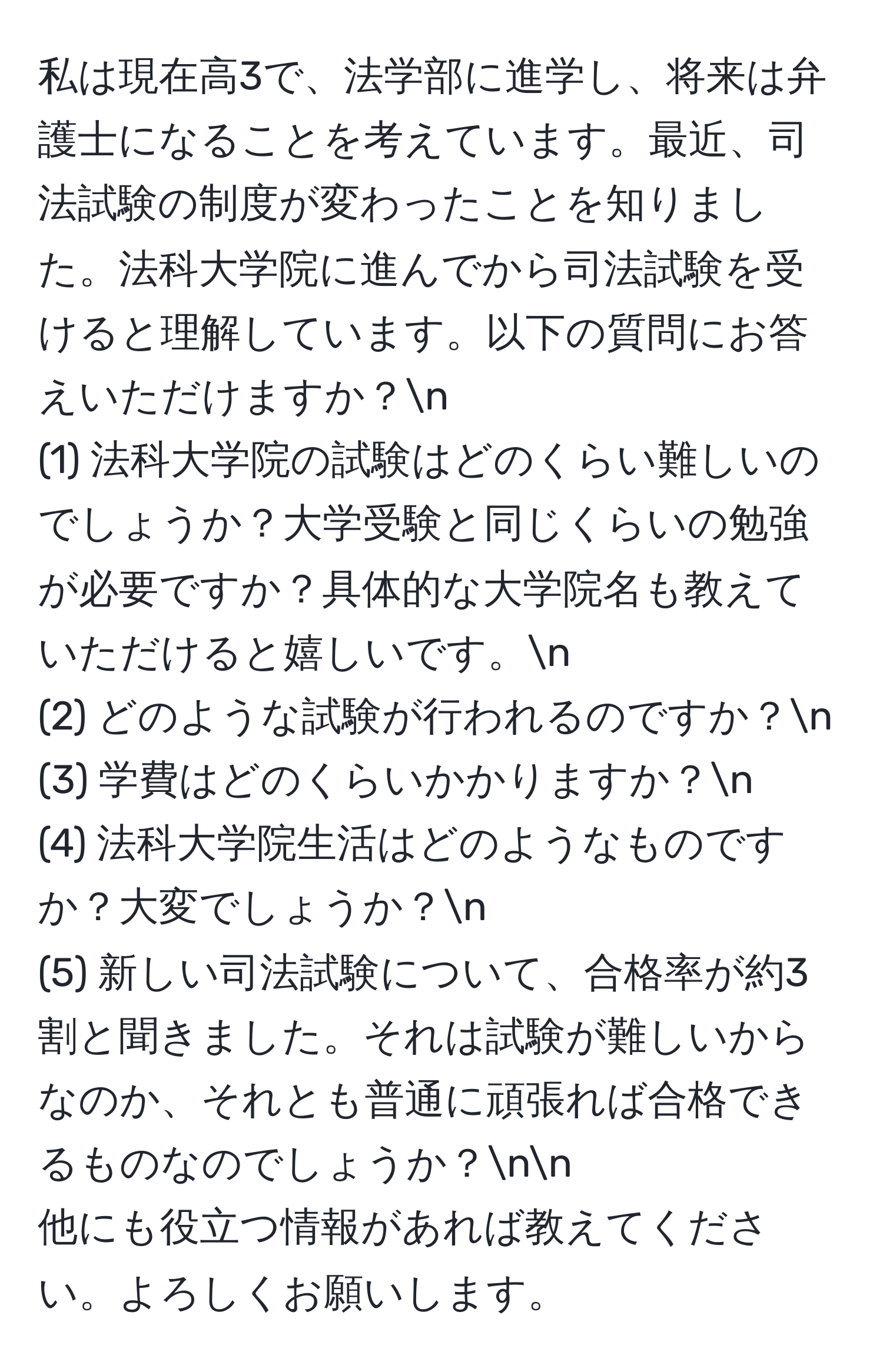 私は現在高3で、法学部に進学し、将来は弁護士になることを考えています。最近、司法試験の制度が変わったことを知りました。法科大学院に進んでから司法試験を受けると理解しています。以下の質問にお答えいただけますか？n
(1) 法科大学院の試験はどのくらい難しいのでしょうか？大学受験と同じくらいの勉強が必要ですか？具体的な大学院名も教えていただけると嬉しいです。n
(2) どのような試験が行われるのですか？n
(3) 学費はどのくらいかかりますか？n
(4) 法科大学院生活はどのようなものですか？大変でしょうか？n
(5) 新しい司法試験について、合格率が約3割と聞きました。それは試験が難しいからなのか、それとも普通に頑張れば合格できるものなのでしょうか？nn
他にも役立つ情報があれば教えてください。よろしくお願いします。